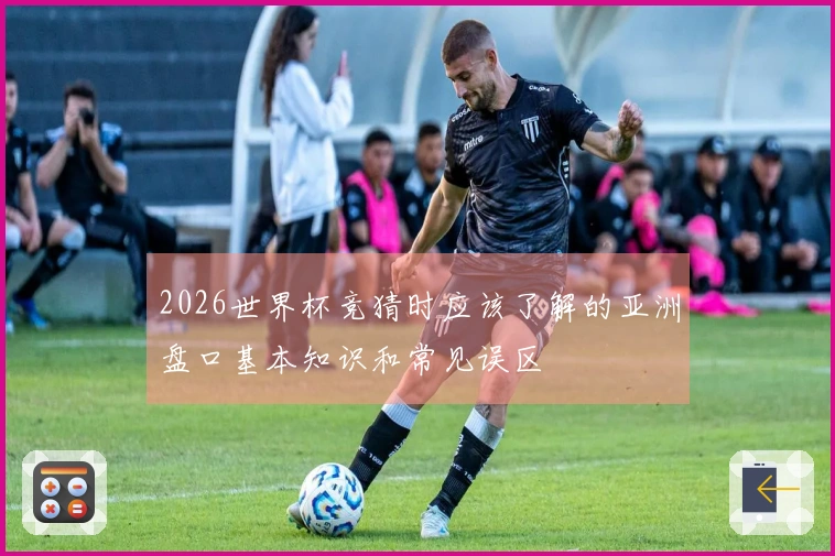 2026世界杯竞猜时应该了解的亚洲盘口基本知识和常见误区