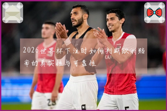 2026世界杯下注时如何判断欧洲赔率的真实性与可靠性