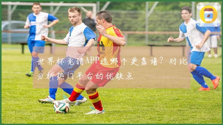 世界杯竞猜APP选哪个更靠谱？对比分析热门平台的优缺点
