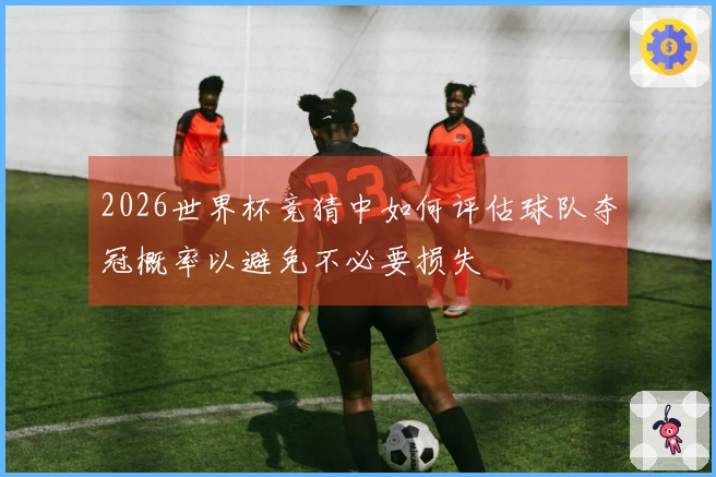 2026世界杯竞猜中如何评估球队夺冠概率以避免不必要损失